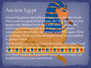 Ancient Egyptians also believed there was a life after death.
There were two parts of the human, the “Ka”, a life force that
people only obtained while they were alive, and the “Ra”,
which was considered the soul. If these two elements
connected in the afterlife, the person would live again. To do
such things, the body of the deceased would be mummified
to preserve them.
The heavenly land the Egyptians believed in was called “Land
of Two Fields”. To get to such a place, the goddess Maat would
weigh your heart. The more good deeds you did, the lighter
your heart would be. If you heart was not light enough, you
would be stuck in your tomb forever.
 