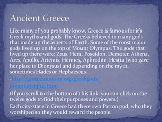 Like many of you probably know, Greece is famous for it’s
Greek myths and gods. The Greeks believed in many gods
that made up the aspects of Earth. Some of the most major
gods lived up on the top of Mount Olympus. The gods that
lived up there were: Zeus, Hera, Poseidon, Demeter, Athena,
Ares, Apollo, Artemis, Hermes, Aphrodite, Hestia (who gave
her place to Dionysus) and depending on the myth,
sometimes Hades or Hephaestus.
-http://greece.mrdonn.org/greekgods/
mountolympus.html
(If you scroll to the bottom of this link, you can click on the
twelve gods to find their purposes and powers.)
Each city-state in Greece had there own Patron god, who they
worshiped so they would reward the people.
 