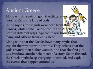 Along with the patron god, the citizens would also
worship Zeus, the king of gods.
In the myths, most gods were born from the titan
Kronos, while some like Aphrodite and Athena were
born in different ways. Aphrodite was born from the sea
foam, and Athena from Zeus’ head.
Along with that the Greeks have many myths that
explain the way our world works. They believe that the
gods created men before women, and that the first girl
was Pandora, another character of a story. So, in the end,
the Greek myths keep everyone interested, and explain
the events that happen around us.
 