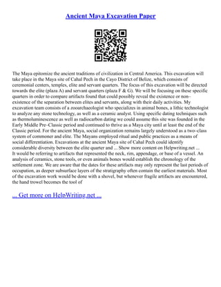 Ancient Maya Excavation Paper
The Maya epitomize the ancient traditions of civilization in Central America. This excavation will
take place in the Maya site of Cahal Pech in the Cayo District of Belize, which consists of
ceremonial centers, temples, elite and servant quarters. The focus of this excavation will be directed
towards the elite (plaza A) and servant quarters (plaza F & G). We will be focusing on these specific
quarters in order to compare artifacts found that could possibly reveal the existence or non–
existence of the separation between elites and servants, along with their daily activities. My
excavation team consists of a zooarchaeologist who specializes in animal bones, a lithic technologist
to analyze any stone technology, as well as a ceramic analyst. Using specific dating techniques such
as thermoluminescence as well as radiocarbon dating we could assume this site was founded in the
Early Middle Pre–Classic period and continued to thrive as a Maya city until at least the end of the
Classic period. For the ancient Maya, social organization remains largely understood as a two–class
system of commoner and elite. The Mayans employed ritual and public practices as a means of
social differentiation. Excavations at the ancient Maya site of Cahal Pech could identify
considerable diversity between the elite quarter and ... Show more content on Helpwriting.net ...
It would be referring to artifacts that represented the neck, rim, appendage, or base of a vessel. An
analysis of ceramics, stone tools, or even animals bones would establish the chronology of the
settlement zone. We are aware that the dates for these artifacts may only represent the last periods of
occupation, as deeper subsurface layers of the stratigraphy often contain the earliest materials. Most
of the excavation work would be done with a shovel, but whenever fragile artifacts are encountered,
the hand trowel becomes the tool of
... Get more on HelpWriting.net ...
 