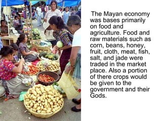 The Mayan economy was bases primarily on food and agriculture. Food and raw materials such as corn, beans, honey, fruit, cloth, meat, fish, salt, and jade were traded in the market place. Also a portion of there crops would be given to the government and their Gods.  