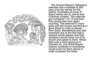 The Ancient Mayans followed a calendar that consisted of 260 says and has names for the twenty. Examples of some of these names are Ik’ (wind) and Chikchan (snake). The calendar got numbered 1 to 13 and then they would start over again counting. The believed in many gods and did human sacrificing or gave blood in order to please their Gods. Bloodletting was also important due to the fact that a serpent would appear and their ancestors would come out of its mouth and speak to them. When their was a crisis going on in Chichen Itz, one of the Mayan nations hundreds of voluntaries would scarf ice them selves in order to please the Gods.  