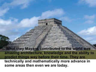 What they Mayans contributed to the world was amazing architecture, knowledge and the ability to predict things way before their time. They are technically and mathematically more advance in some areas then even we are today.  