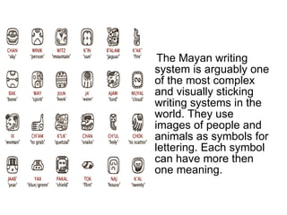 The Mayan writing system is arguably one of the most complex and visually sticking writing systems in the world. They use images of people and animals as symbols for lettering. Each symbol can have more then one meaning.  