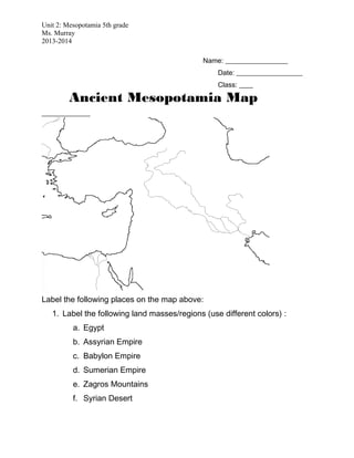Unit 2: Mesopotamia 5th grade
Ms. Murray
2013-2014
Name: __________________
Date: ___________________
Class: ____
Ancient Mesopotamia Map
______________
Label the following places on the map above:
1. Label the following land masses/regions (use different colors) :
a. Egypt
b. Assyrian Empire
c. Babylon Empire
d. Sumerian Empire
e. Zagros Mountains
f. Syrian Desert
 