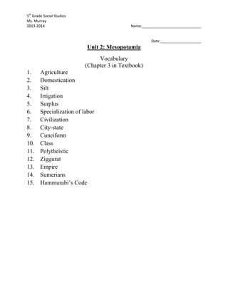 5th
Grade Social Studies
Ms. Murray
2013-2014 Name:_____________________________
Date:____________________
Unit 2: Mesopotamia
Vocabulary
(Chapter 3 in Textbook)
1. Agriculture
2. Domestication
3. Silt
4. Irrigation
5. Surplus
6. Specialization of labor
7. Civilization
8. City-state
9. Cuneiform
10. Class
11. Polytheistic
12. Ziggurat
13. Empire
14. Sumerians
15. Hammurabi’s Code
 