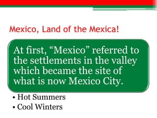 Mexico, Land of the Mexica!

At first, “Mexico” referred to
the settlements in the valley
which became the site of
what is now Mexico City.
• Hot Summers
• Cool Winters
 