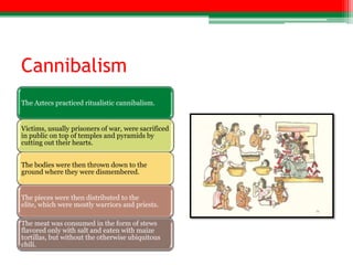 Cannibalism
The Aztecs practiced ritualistic cannibalism.


Victims, usually prisoners of war, were sacrificed
in public on top of temples and pyramids by
cutting out their hearts.


The bodies were then thrown down to the
ground where they were dismembered.


The pieces were then distributed to the
elite, which were mostly warriors and priests.

The meat was consumed in the form of stews
flavored only with salt and eaten with maize
tortillas, but without the otherwise ubiquitous
chili.
 