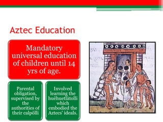 Aztec Education
    Mandatory
universal education
of children until 14
     yrs of age.

   Parental          Involved
  obligation,      learning the
supervised by     huēhuetlàtolli
      the             which
authorities of    embodied the
 their calpōlli   Aztecs' ideals.
 