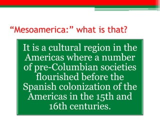 “Mesoamerica:” what is that?

   It is a cultural region in the
    Americas where a number
   of pre-Columbian societies
       flourished before the
   Spanish colonization of the
    Americas in the 15th and
           16th centuries.
 