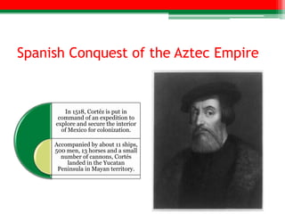 Spanish Conquest of the Aztec Empire


        In 1518, Cortéz is put in
      command of an expedition to
     explore and secure the interior
       of Mexico for colonization.

     Accompanied by about 11 ships,
     500 men, 13 horses and a small
       number of cannons, Cortés
         landed in the Yucatan
      Peninsula in Mayan territory.
 