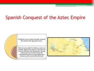 Spanish Conquest of the Aztec Empire



     In March 1519, Cortés formally claimed
         the land for the Spanish crown.



     Then he proceeded to Tabasco and won
     a battle against the natives, who did not
     want to welcome the Spaniards, during
         which time he received from the
      vanquished twenty young indigenous
        women and he converted them all.
 