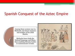Spanish Conquest of the Aztec Empire


     Among these women was La
     Malinche, his future mistress
       and mother of his child
               Martín.

       Malinche knew both the
     Nahuatl language and Maya,
     thus enabling Hernán Cortés
       to communicate in both.
 