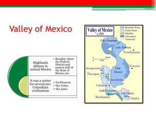 Valley of Mexico


                    • Roughly where
       Highlands      the Federal
                      District and
       plateau in     eastern half of
     central Mexico the State of
                      Mexico are

     It was a center • Teotihuacan
     for several pre- • The Toltec
       Columbian      • The Aztec
       civilizations
 