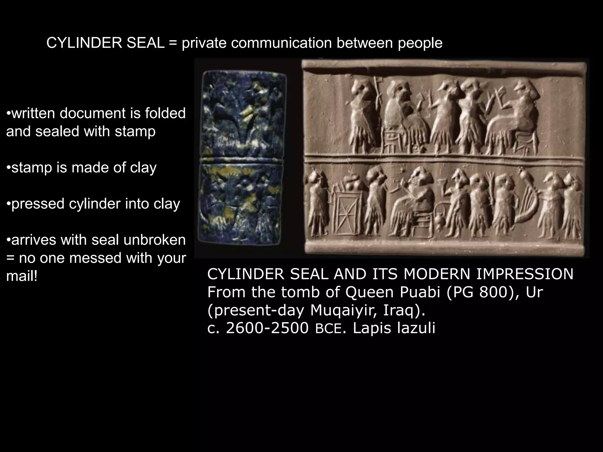 CYLINDER SEAL = private communication between people
CYLINDER SEAL AND ITS MODERN IMPRESSION
From the tomb of Queen Puabi (PG 800), Ur
(present-day Muqaiyir, Iraq).
c. 2600-2500 BCE. Lapis lazuli
•written document is folded
and sealed with stamp
•stamp is made of clay
•pressed cylinder into clay
•arrives with seal unbroken
= no one messed with your
mail!
 