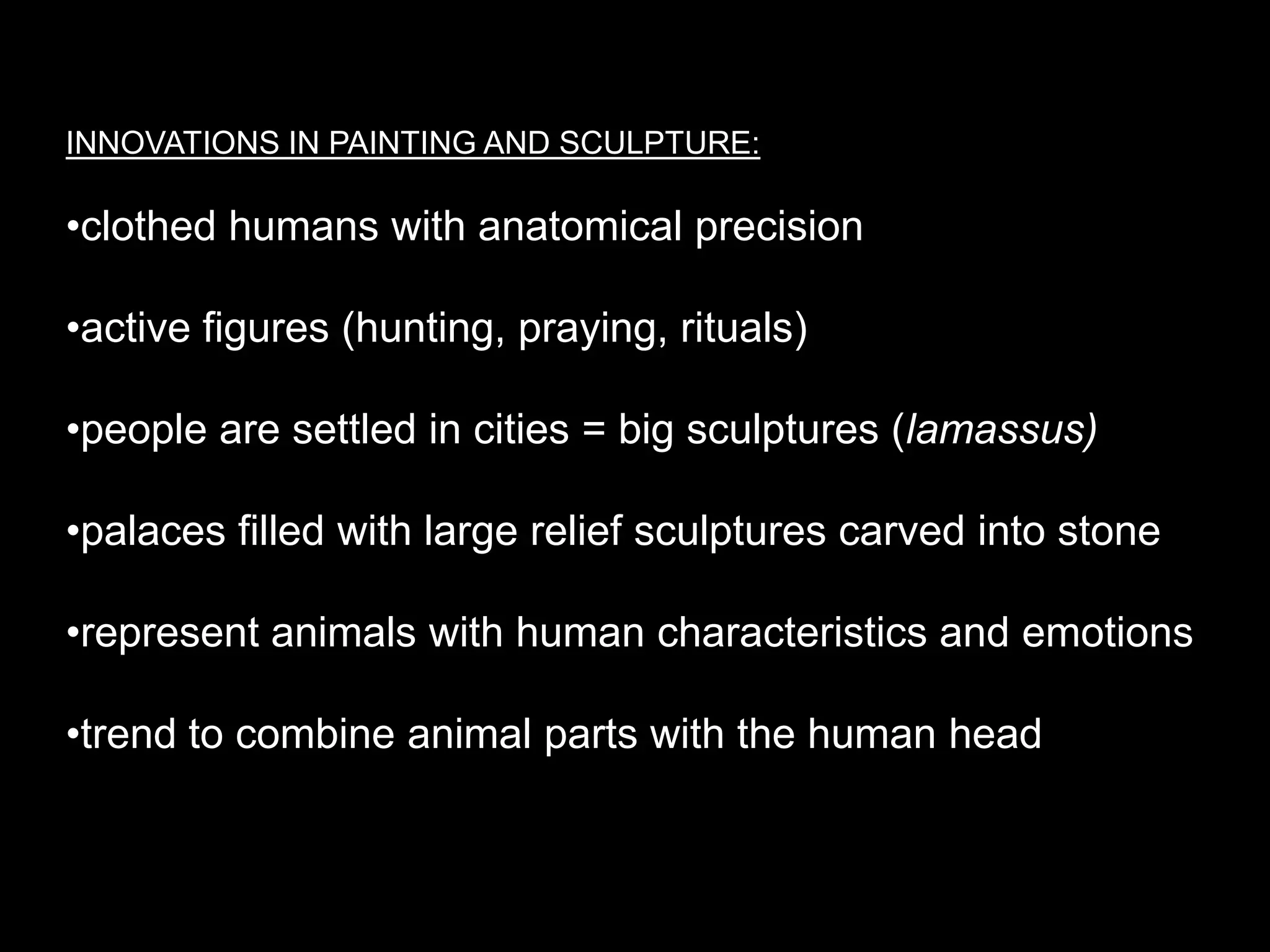 INNOVATIONS IN PAINTING AND SCULPTURE:
•clothed humans with anatomical precision
•active figures (hunting, praying, rituals)
•people are settled in cities = big sculptures (lamassus)
•palaces filled with large relief sculptures carved into stone
•represent animals with human characteristics and emotions
•trend to combine animal parts with the human head
 