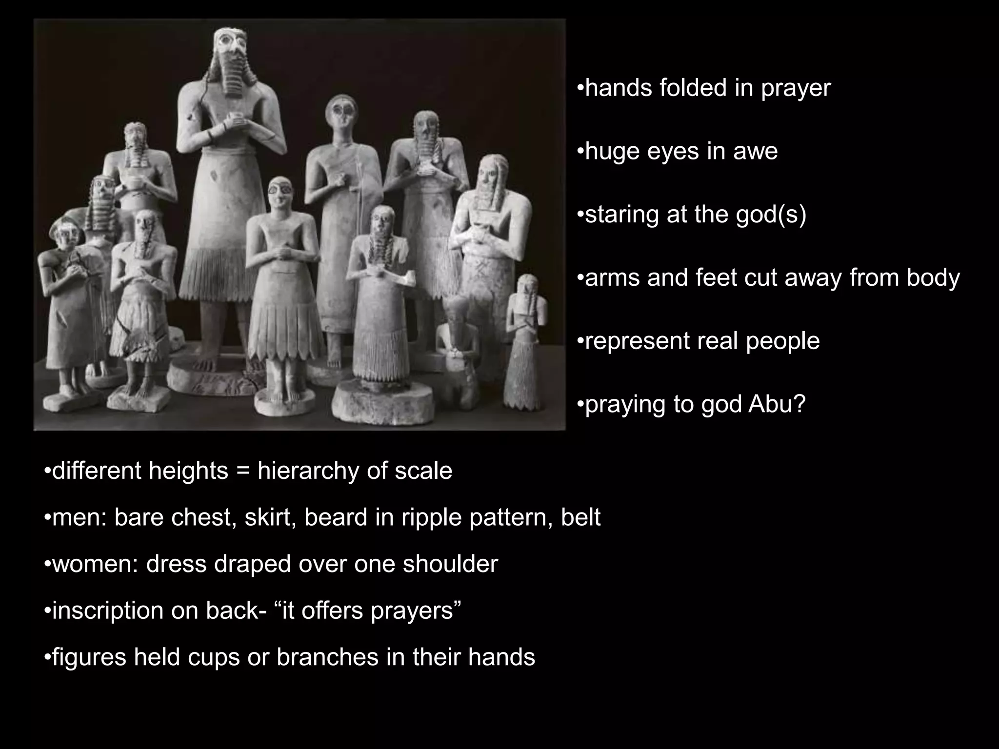 •different heights = hierarchy of scale
•men: bare chest, skirt, beard in ripple pattern, belt
•women: dress draped over one shoulder
•inscription on back- “it offers prayers”
•figures held cups or branches in their hands
•hands folded in prayer
•huge eyes in awe
•staring at the god(s)
•arms and feet cut away from body
•represent real people
•praying to god Abu?
 
