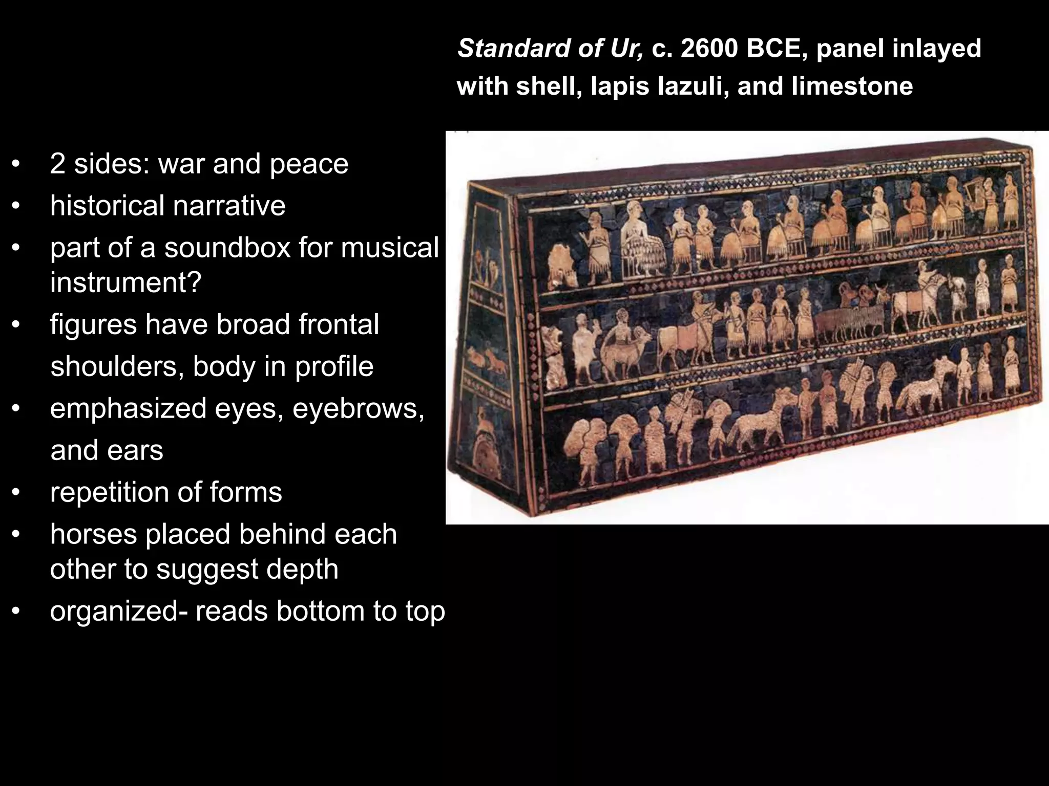 • 2 sides: war and peace
• historical narrative
• part of a soundbox for musical
instrument?
• figures have broad frontal
shoulders, body in profile
• emphasized eyes, eyebrows,
and ears
• repetition of forms
• horses placed behind each
other to suggest depth
• organized- reads bottom to top
Standard of Ur, c. 2600 BCE, panel inlayed
with shell, lapis lazuli, and limestone
 