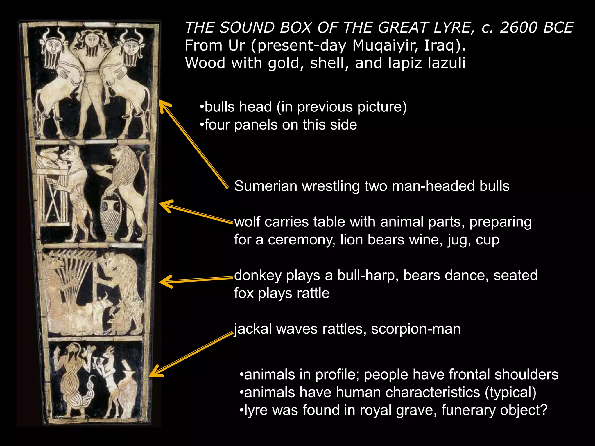 THE SOUND BOX OF THE GREAT LYRE, c. 2600 BCE
From Ur (present-day Muqaiyir, Iraq).
Wood with gold, shell, and lapiz lazuli
•bulls head (in previous picture)
•four panels on this side
Sumerian wrestling two man-headed bulls
wolf carries table with animal parts, preparing
for a ceremony, lion bears wine, jug, cup
donkey plays a bull-harp, bears dance, seated
fox plays rattle
jackal waves rattles, scorpion-man
•animals in profile; people have frontal shoulders
•animals have human characteristics (typical)
•lyre was found in royal grave, funerary object?
 