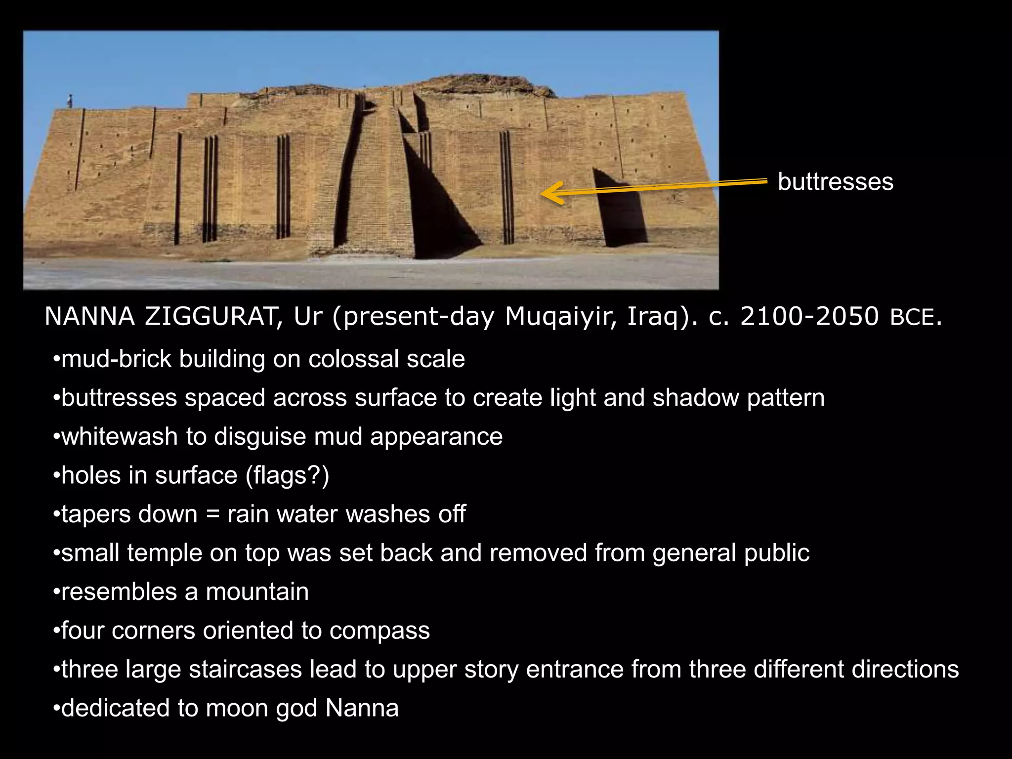NANNA ZIGGURAT, Ur (present-day Muqaiyir, Iraq). c. 2100-2050 BCE.
•mud-brick building on colossal scale
•buttresses spaced across surface to create light and shadow pattern
•whitewash to disguise mud appearance
•holes in surface (flags?)
•tapers down = rain water washes off
•small temple on top was set back and removed from general public
•resembles a mountain
•four corners oriented to compass
•three large staircases lead to upper story entrance from three different directions
•dedicated to moon god Nanna
buttresses
 
