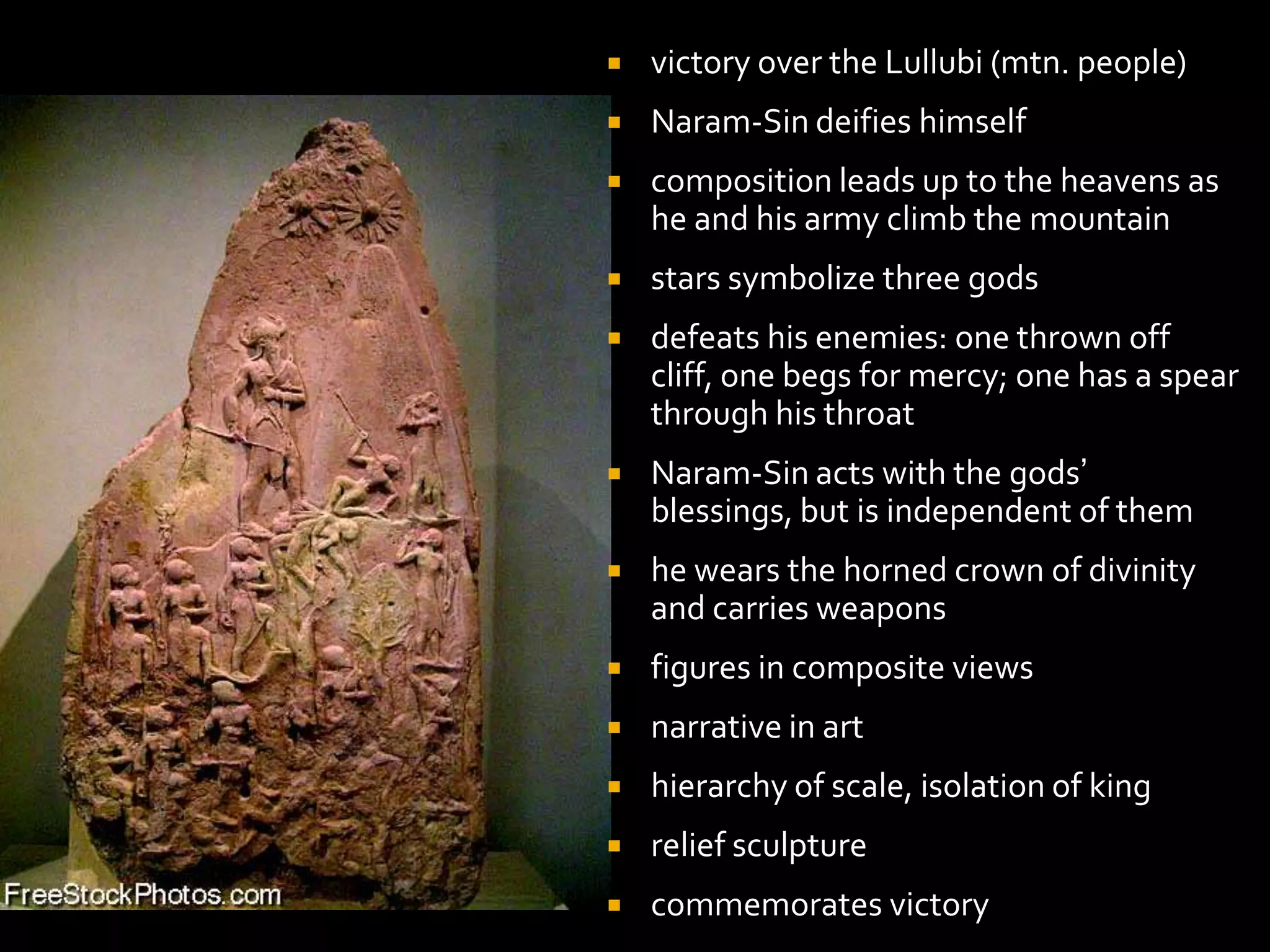  victory over the Lullubi (mtn. people)
 Naram-Sin deifies himself
 composition leads up to the heavens as
he and his army climb the mountain
 stars symbolize three gods
 defeats his enemies: one thrown off
cliff, one begs for mercy; one has a spear
through his throat
 Naram-Sin acts with the gods’
blessings, but is independent of them
 he wears the horned crown of divinity
and carries weapons
 figures in composite views
 narrative in art
 hierarchy of scale, isolation of king
 relief sculpture
 commemorates victory
 