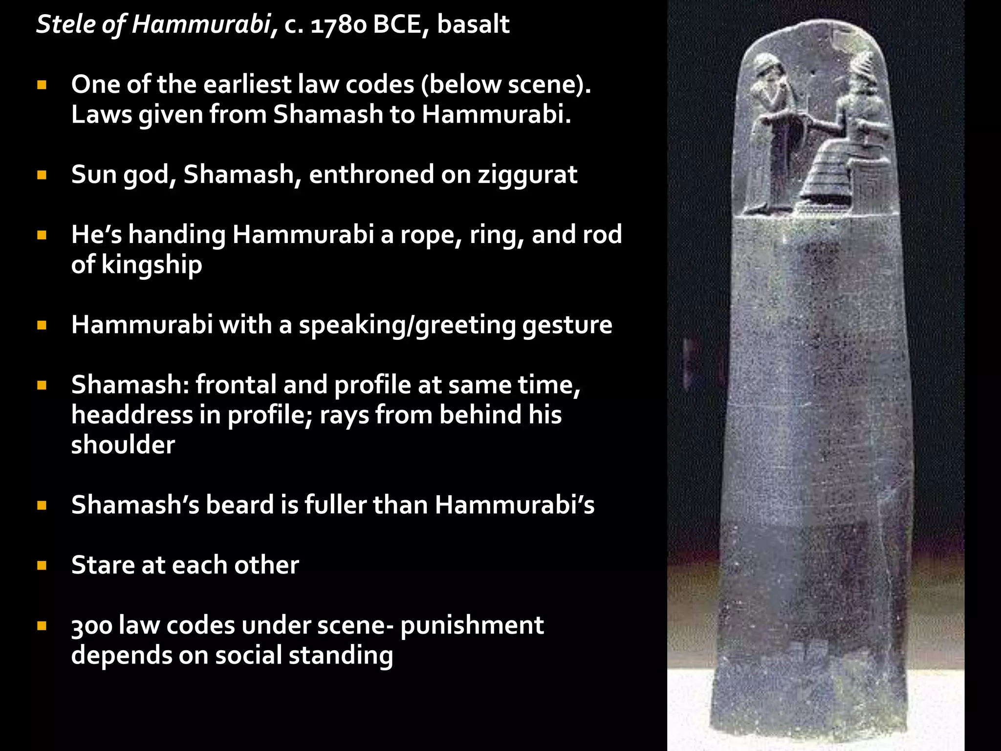 Stele of Hammurabi, c. 1780 BCE, basalt
 One of the earliest law codes (below scene).
Laws given from Shamash to Hammurabi.
 Sun god, Shamash, enthroned on ziggurat
 He’s handing Hammurabi a rope, ring, and rod
of kingship
 Hammurabi with a speaking/greeting gesture
 Shamash: frontal and profile at same time,
headdress in profile; rays from behind his
shoulder
 Shamash’s beard is fuller than Hammurabi’s
 Stare at each other
 300 law codes under scene- punishment
depends on social standing
 