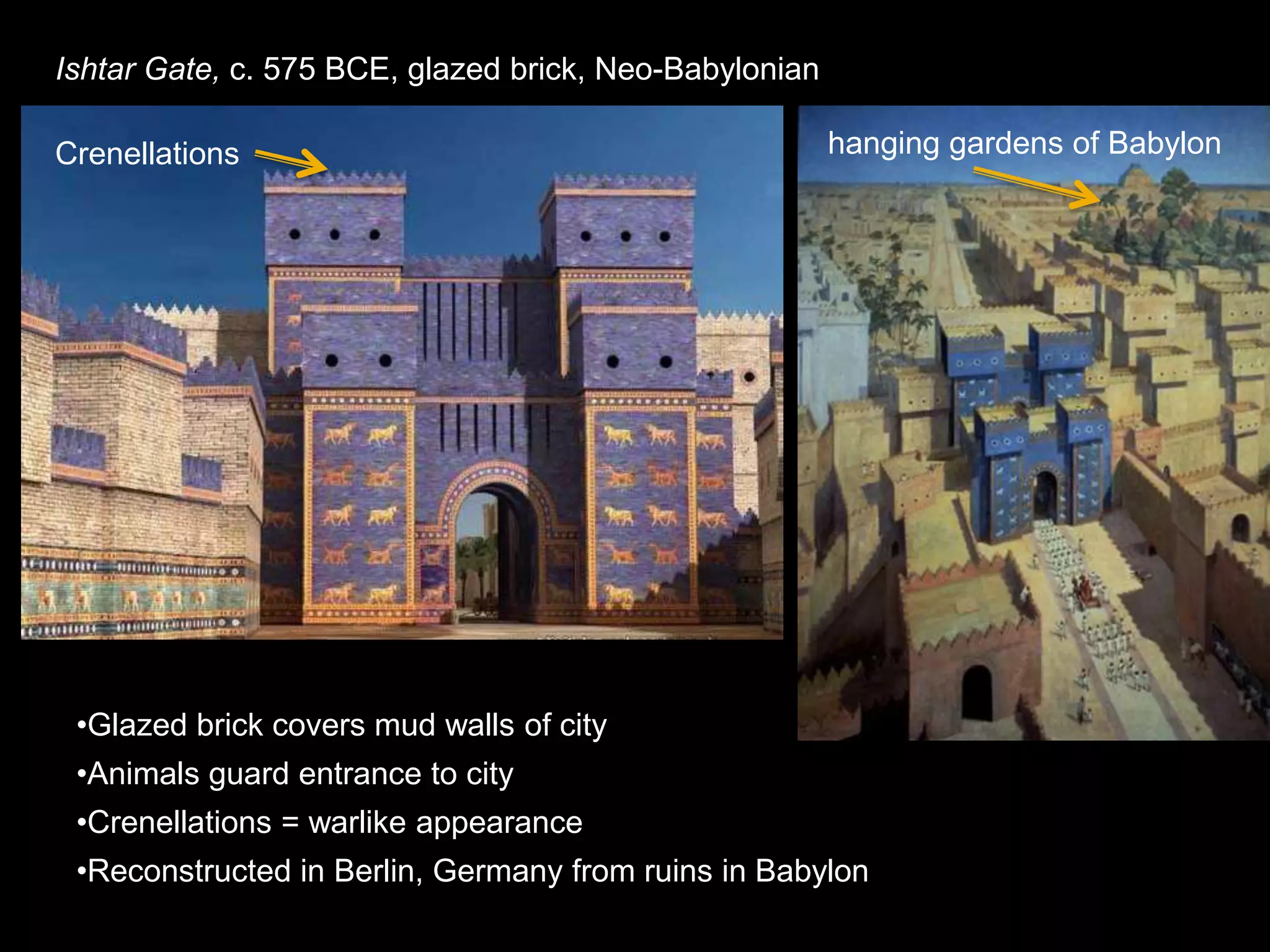 Ishtar Gate, c. 575 BCE, glazed brick, Neo-Babylonian
•Glazed brick covers mud walls of city
•Animals guard entrance to city
•Crenellations = warlike appearance
•Reconstructed in Berlin, Germany from ruins in Babylon
Crenellations hanging gardens of Babylon
 