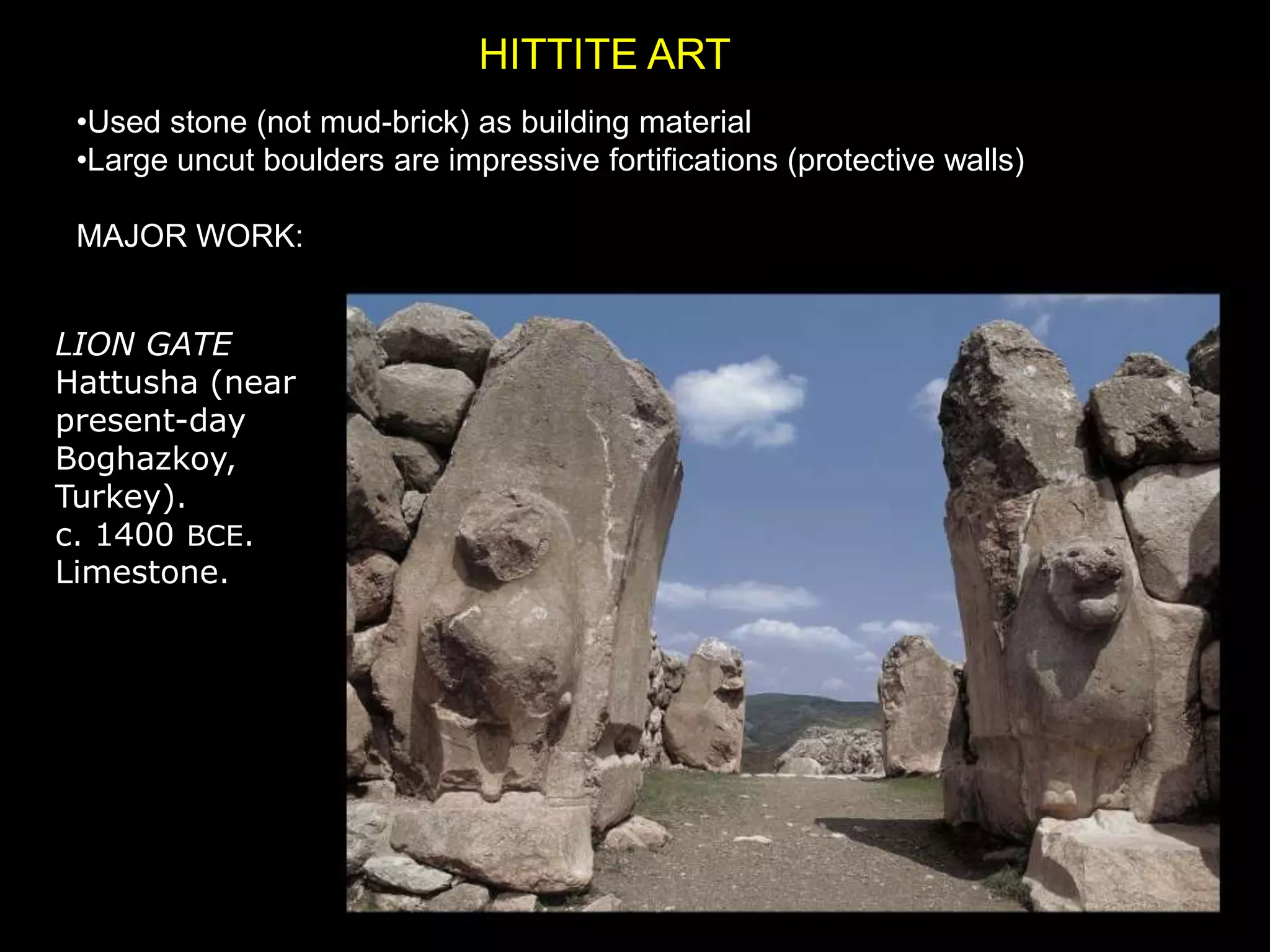 HITTITE ART
•Used stone (not mud-brick) as building material
•Large uncut boulders are impressive fortifications (protective walls)
MAJOR WORK:
LION GATE
Hattusha (near
present-day
Boghazkoy,
Turkey).
c. 1400 BCE.
Limestone.
 