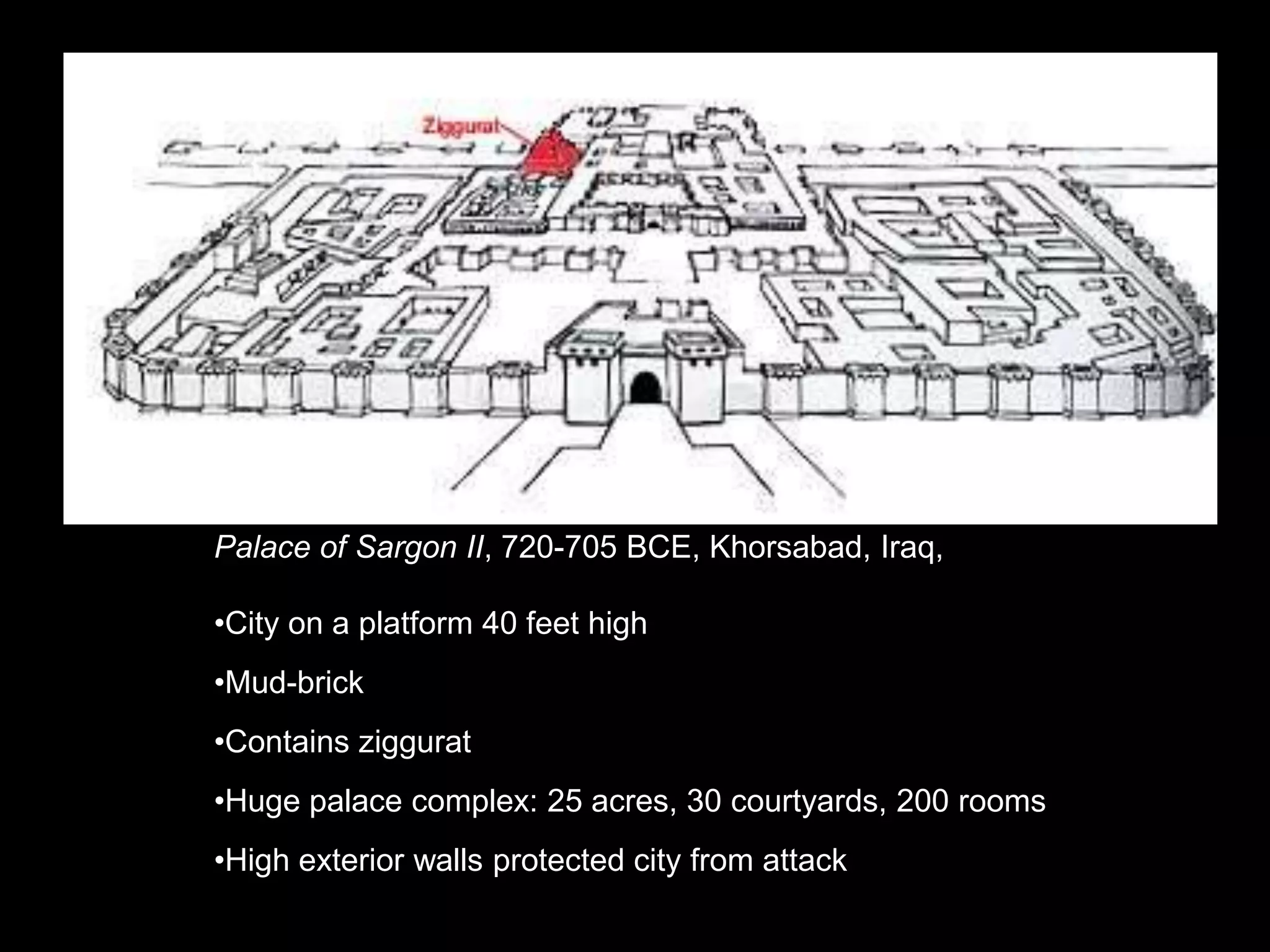 Palace of Sargon II, 720-705 BCE, Khorsabad, Iraq,
•City on a platform 40 feet high
•Mud-brick
•Contains ziggurat
•Huge palace complex: 25 acres, 30 courtyards, 200 rooms
•High exterior walls protected city from attack
 