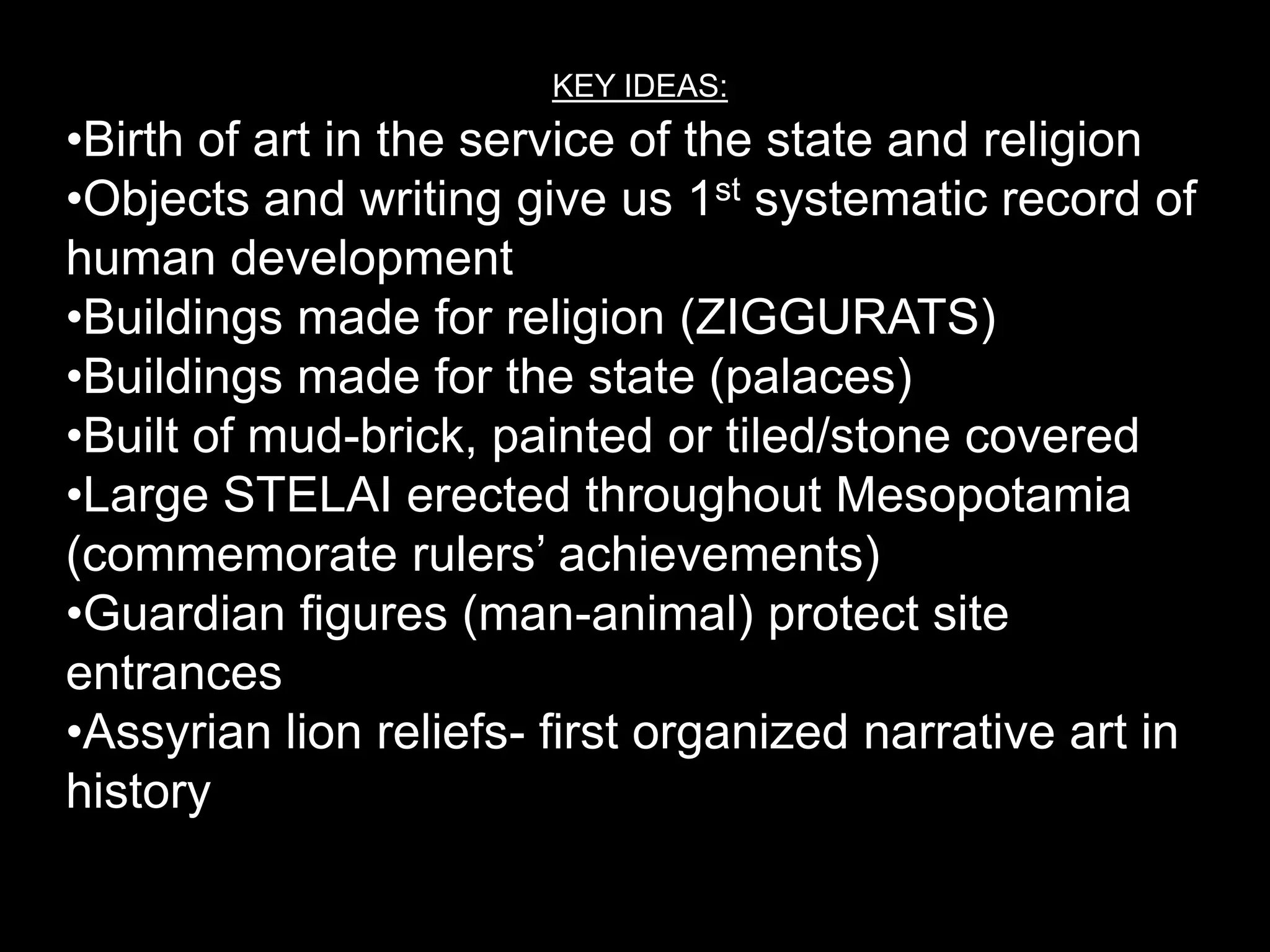 KEY IDEAS:
•Birth of art in the service of the state and religion
•Objects and writing give us 1st systematic record of
human development
•Buildings made for religion (ZIGGURATS)
•Buildings made for the state (palaces)
•Built of mud-brick, painted or tiled/stone covered
•Large STELAI erected throughout Mesopotamia
(commemorate rulers’ achievements)
•Guardian figures (man-animal) protect site
entrances
•Assyrian lion reliefs- first organized narrative art in
history
 