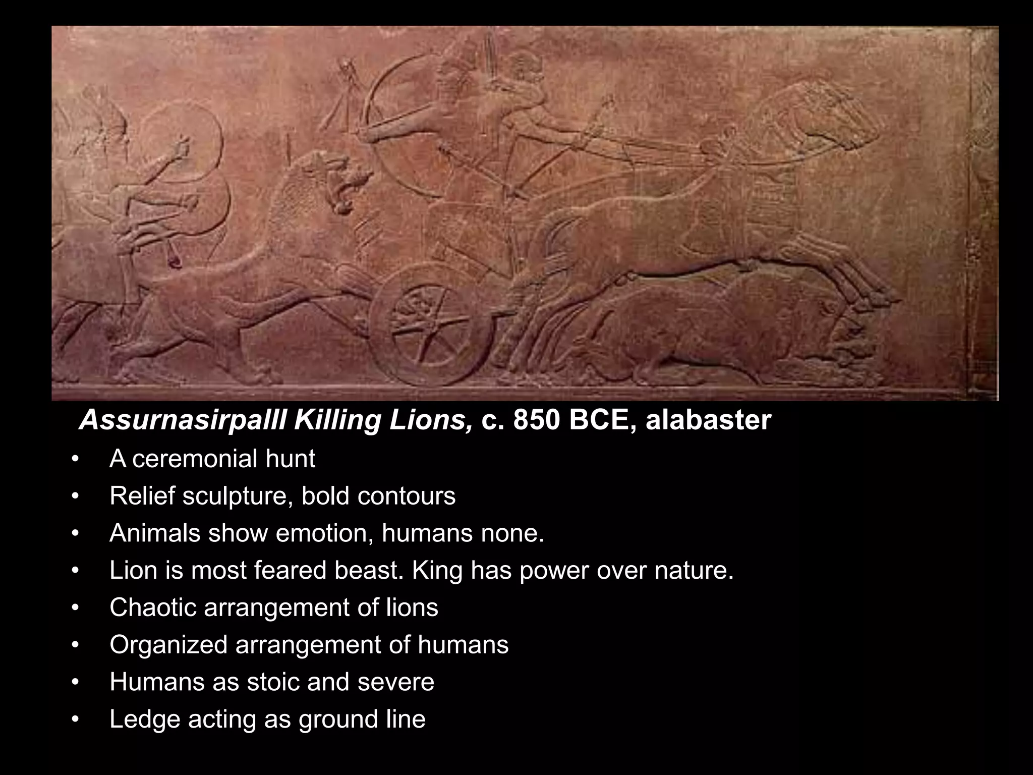 AssurnasirpalII Killing Lions, c. 850 BCE, alabaster
• A ceremonial hunt
• Relief sculpture, bold contours
• Animals show emotion, humans none.
• Lion is most feared beast. King has power over nature.
• Chaotic arrangement of lions
• Organized arrangement of humans
• Humans as stoic and severe
• Ledge acting as ground line
 
