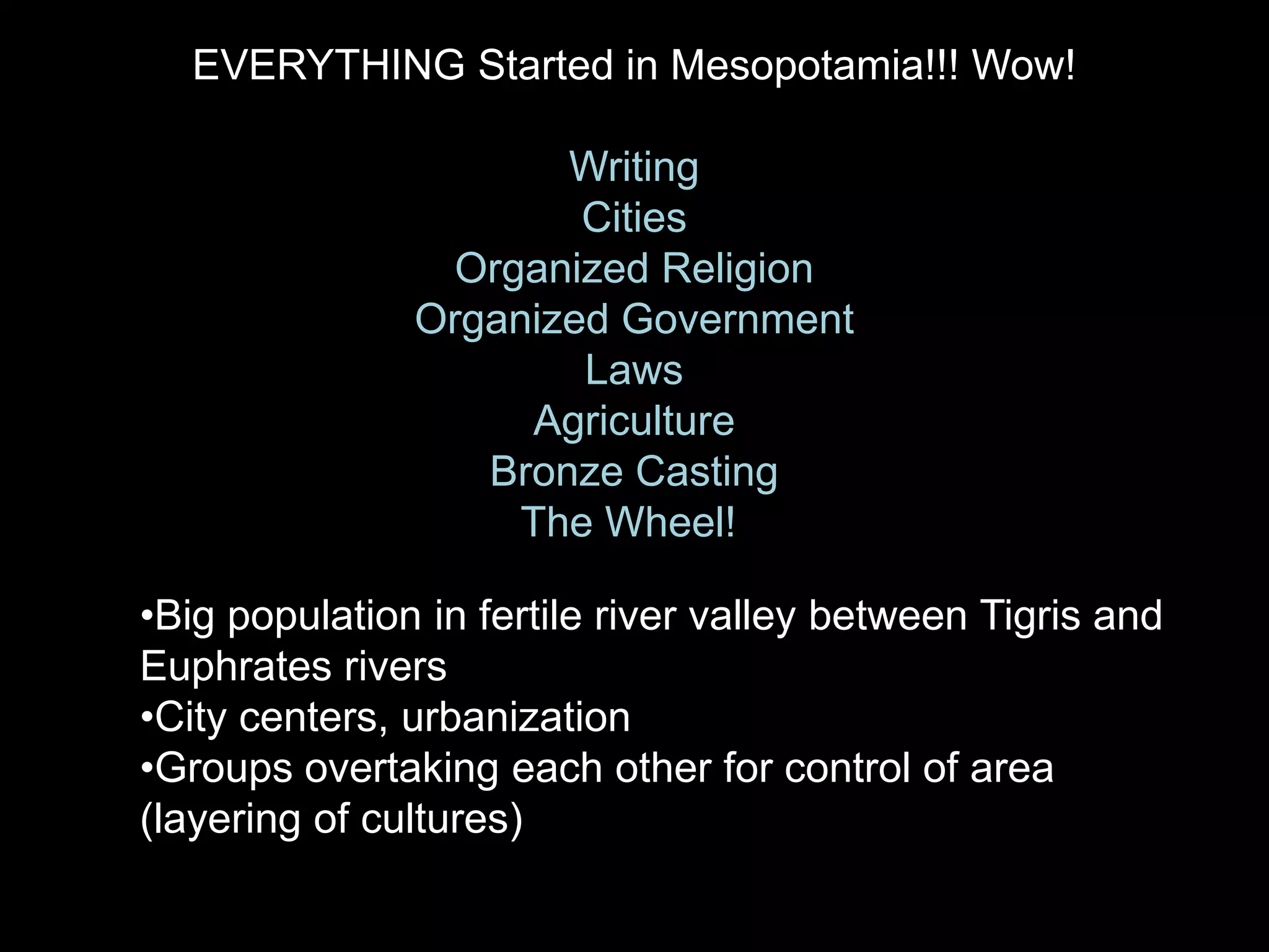 EVERYTHING Started in Mesopotamia!!! Wow!
Writing
Cities
Organized Religion
Organized Government
Laws
Agriculture
Bronze Casting
The Wheel!
•Big population in fertile river valley between Tigris and
Euphrates rivers
•City centers, urbanization
•Groups overtaking each other for control of area
(layering of cultures)
 