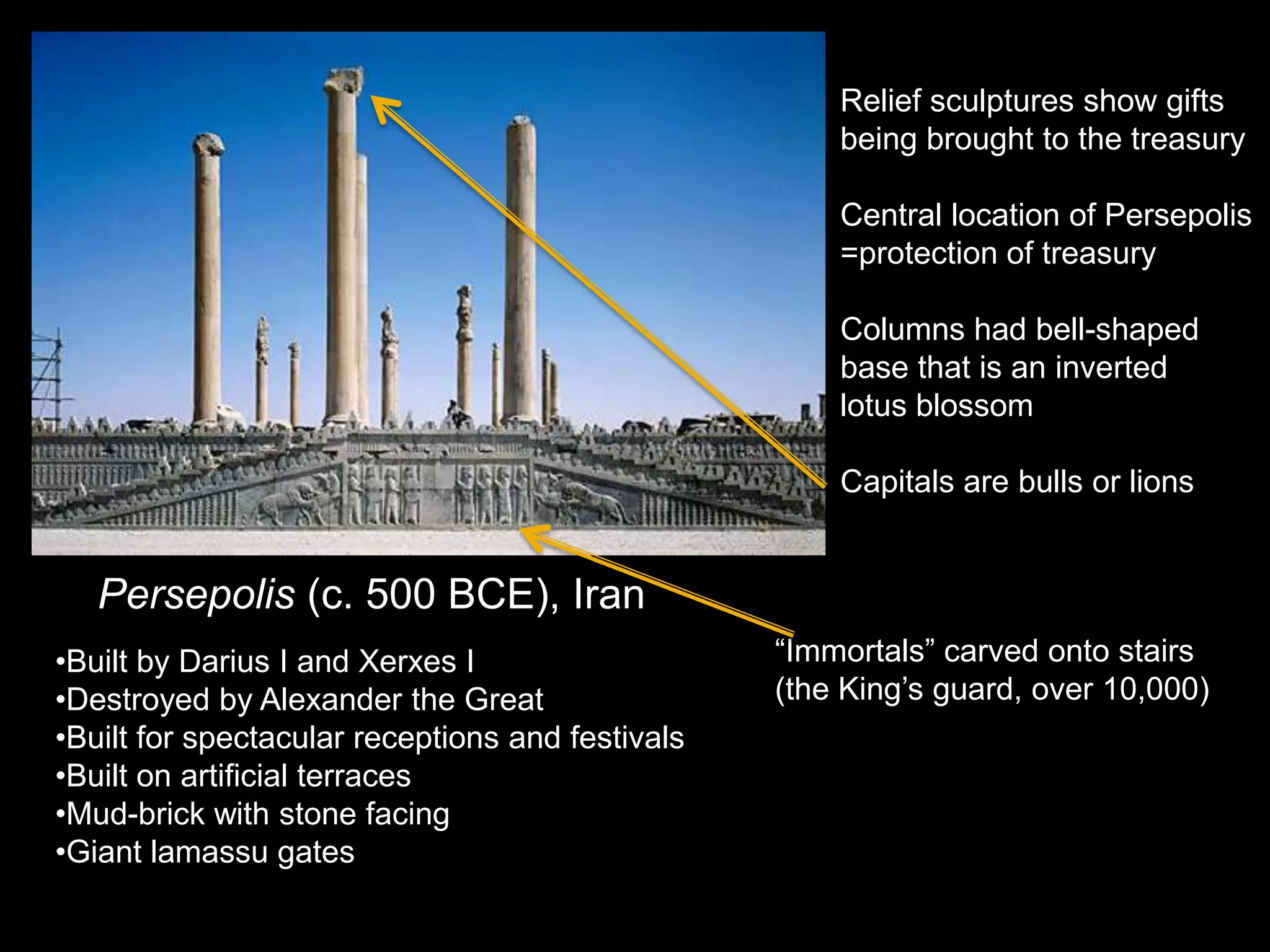 Persepolis (c. 500 BCE), Iran
•Built by Darius I and Xerxes I
•Destroyed by Alexander the Great
•Built for spectacular receptions and festivals
•Built on artificial terraces
•Mud-brick with stone facing
•Giant lamassu gates
Relief sculptures show gifts
being brought to the treasury
Central location of Persepolis
=protection of treasury
Columns had bell-shaped
base that is an inverted
lotus blossom
Capitals are bulls or lions
“Immortals” carved onto stairs
(the King’s guard, over 10,000)
 
