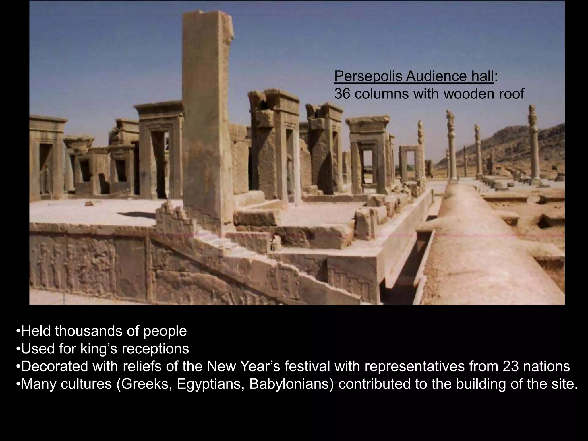 •Held thousands of people
•Used for king’s receptions
•Decorated with reliefs of the New Year’s festival with representatives from 23 nations
•Many cultures (Greeks, Egyptians, Babylonians) contributed to the building of the site.
Persepolis Audience hall:
36 columns with wooden roof
 