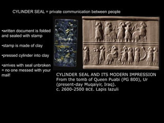 CYLINDER SEAL = private communication between people
CYLINDER SEAL AND ITS MODERN IMPRESSION
From the tomb of Queen Puabi (PG 800), Ur
(present-day Muqaiyir, Iraq).
c. 2600-2500 BCE. Lapis lazuli
•written document is folded
and sealed with stamp
•stamp is made of clay
•pressed cylinder into clay
•arrives with seal unbroken
= no one messed with your
mail!
 