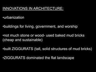 INNOVATIONS IN ARCHITECTURE:
•urbanization
•buildings for living, government, and worship
•not much stone or wood- used baked mud bricks
(cheap and sustainable)
•built ZIGGURATS (tall, solid structures of mud bricks)
•ZIGGURATS dominated the flat landscape
 