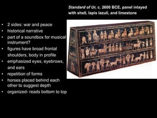 • 2 sides: war and peace
• historical narrative
• part of a soundbox for musical
instrument?
• figures have broad frontal
shoulders, body in profile
• emphasized eyes, eyebrows,
and ears
• repetition of forms
• horses placed behind each
other to suggest depth
• organized- reads bottom to top
Standard of Ur, c. 2600 BCE, panel inlayed
with shell, lapis lazuli, and limestone
 