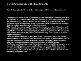 More information about The Standard of Ur
A mysterious object with one of the earliest representations of a Sumerian army
This object was found in one of the largest graves in the Royal Cemetery at Ur, lying
in the corner of a chamber above the right shoulder of a man. Its original function is
not yet understood. Leonard Woolley, the excavator at Ur, imagined that it was
carried on a pole as a standard, hence its common name. Another theory suggests
that it formed the soundbox of a musical instrument.
When found, the original wooden frame for the mosaic of shell, red limestone and
lapis lazuli had decayed, and the two main panels had been crushed together by the
weight of the soil. The bitumen acting as glue had disintegrated and the end panels
were broken. As a result, the present restoration is only a best guess as to how it
originally appeared.
The main panels are known as 'War' and 'Peace'. 'War' shows one of the earliest
representations of a Sumerian army. Chariots, each pulled by four donkeys, trample
enemies; infantry with cloaks carry spears; enemy soldiers are killed with axes,
others are paraded naked and presented to the king who holds a spear.
The 'Peace' panel depicts animals, fish and other goods brought in procession to a
banquet. Seated figures, wearing woollen fleeces or fringed skirts, drink to the
accompaniment of a musician playing a lyre. Banquet scenes such as this are
common on cylinder seals of the period, such as on the seal of the 'Queen' Pu-abi,
also in the British Museum.
 
