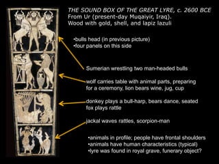 THE SOUND BOX OF THE GREAT LYRE, c. 2600 BCE
From Ur (present-day Muqaiyir, Iraq).
Wood with gold, shell, and lapiz lazuli
•bulls head (in previous picture)
•four panels on this side
Sumerian wrestling two man-headed bulls
wolf carries table with animal parts, preparing
for a ceremony, lion bears wine, jug, cup
donkey plays a bull-harp, bears dance, seated
fox plays rattle
jackal waves rattles, scorpion-man
•animals in profile; people have frontal shoulders
•animals have human characteristics (typical)
•lyre was found in royal grave, funerary object?
 