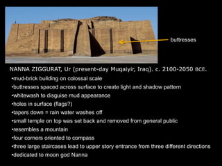 NANNA ZIGGURAT, Ur (present-day Muqaiyir, Iraq). c. 2100-2050 BCE.
•mud-brick building on colossal scale
•buttresses spaced across surface to create light and shadow pattern
•whitewash to disguise mud appearance
•holes in surface (flags?)
•tapers down = rain water washes off
•small temple on top was set back and removed from general public
•resembles a mountain
•four corners oriented to compass
•three large staircases lead to upper story entrance from three different directions
•dedicated to moon god Nanna
buttresses
 