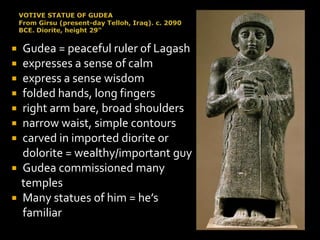  Gudea = peaceful ruler of Lagash
 expresses a sense of calm
 express a sense wisdom
 folded hands, long fingers
 right arm bare, broad shoulders
 narrow waist, simple contours
 carved in imported diorite or
dolorite = wealthy/important guy
 Gudea commissioned many
temples
 Many statues of him = he’s
familiar
 