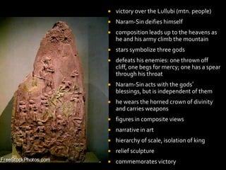  victory over the Lullubi (mtn. people)
 Naram-Sin deifies himself
 composition leads up to the heavens as
he and his army climb the mountain
 stars symbolize three gods
 defeats his enemies: one thrown off
cliff, one begs for mercy; one has a spear
through his throat
 Naram-Sin acts with the gods’
blessings, but is independent of them
 he wears the horned crown of divinity
and carries weapons
 figures in composite views
 narrative in art
 hierarchy of scale, isolation of king
 relief sculpture
 commemorates victory
 