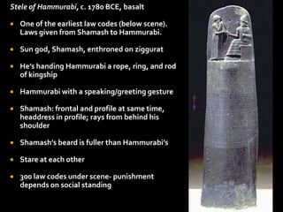 Stele of Hammurabi, c. 1780 BCE, basalt
 One of the earliest law codes (below scene).
Laws given from Shamash to Hammurabi.
 Sun god, Shamash, enthroned on ziggurat
 He’s handing Hammurabi a rope, ring, and rod
of kingship
 Hammurabi with a speaking/greeting gesture
 Shamash: frontal and profile at same time,
headdress in profile; rays from behind his
shoulder
 Shamash’s beard is fuller than Hammurabi’s
 Stare at each other
 300 law codes under scene- punishment
depends on social standing
 