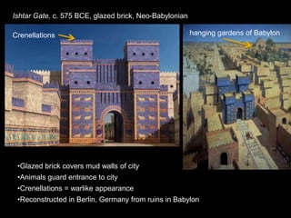 Ishtar Gate, c. 575 BCE, glazed brick, Neo-Babylonian
•Glazed brick covers mud walls of city
•Animals guard entrance to city
•Crenellations = warlike appearance
•Reconstructed in Berlin, Germany from ruins in Babylon
Crenellations hanging gardens of Babylon
 