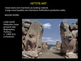 HITTITE ART
•Used stone (not mud-brick) as building material
•Large uncut boulders are impressive fortifications (protective walls)
MAJOR WORK:
LION GATE
Hattusha (near
present-day
Boghazkoy,
Turkey).
c. 1400 BCE.
Limestone.
 