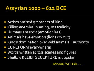  Artists praised greatness of king
 Killing enemies, hunting, masculinity
 Humans are stoic (emotionless)
 Animals have emotion (lions cry out)
 King’s domination over wild animals = authority
 CUNEFORM everywhere!
 Words written across scenes and figures
 Shallow RELIEF SCULPTURE is popular
MAJOR WORKS……
 