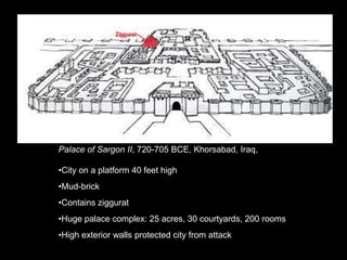 Palace of Sargon II, 720-705 BCE, Khorsabad, Iraq,
•City on a platform 40 feet high
•Mud-brick
•Contains ziggurat
•Huge palace complex: 25 acres, 30 courtyards, 200 rooms
•High exterior walls protected city from attack
 