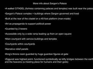 More info about Sargon’s Palace
•A walled CITADEL (fortress containing palaces and temples) was built near the palace
•Sargon’s Palace complex = buildings where Sargon governed and lived
•Built at the rear of the citadel on a 40-foot platform (man-made)
•Art as propaganda to support political power
•Guarded by 2 towers
•Accessible only by a wide ramp leading up from an open square
•Main courtyard with service buildings and temples
•Courtyards within courtyards
•Narrative relief panels
•King’s throne room guarded by huge guardian figures at gate
•Ziggurat was highest point- functioned symbolically as lofty bridges between the earth
and the heavens (a meeting place for humans and their gods)
 