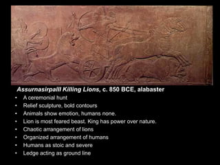 AssurnasirpalII Killing Lions, c. 850 BCE, alabaster
• A ceremonial hunt
• Relief sculpture, bold contours
• Animals show emotion, humans none.
• Lion is most feared beast. King has power over nature.
• Chaotic arrangement of lions
• Organized arrangement of humans
• Humans as stoic and severe
• Ledge acting as ground line
 