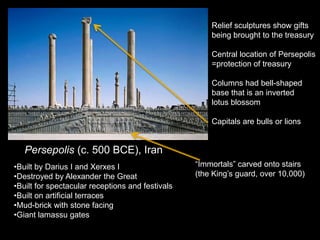 Persepolis (c. 500 BCE), Iran
•Built by Darius I and Xerxes I
•Destroyed by Alexander the Great
•Built for spectacular receptions and festivals
•Built on artificial terraces
•Mud-brick with stone facing
•Giant lamassu gates
Relief sculptures show gifts
being brought to the treasury
Central location of Persepolis
=protection of treasury
Columns had bell-shaped
base that is an inverted
lotus blossom
Capitals are bulls or lions
“Immortals” carved onto stairs
(the King’s guard, over 10,000)
 